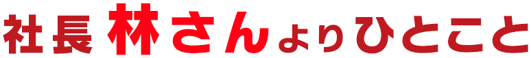 社長 林さん より ひとこと